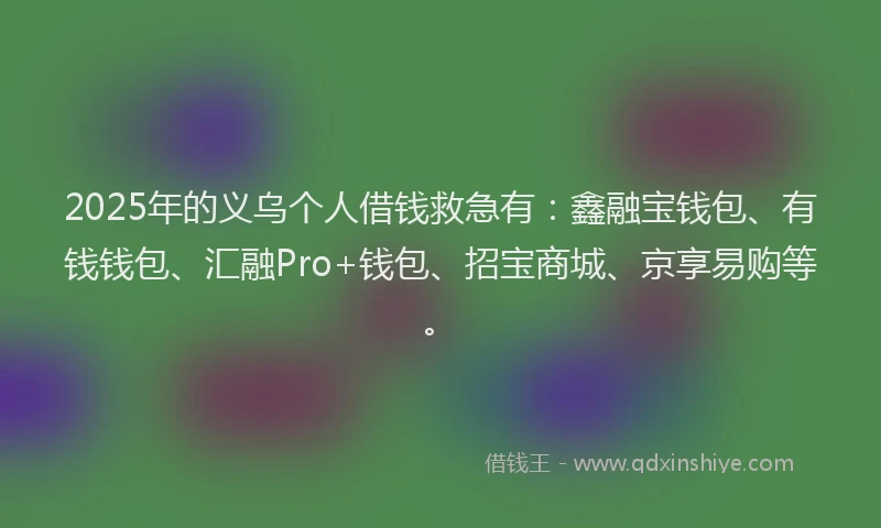 2025年的义乌个人借钱救急有：鑫融宝钱包、有钱钱包、汇融Pro+钱包、招宝商城、京享易购等。