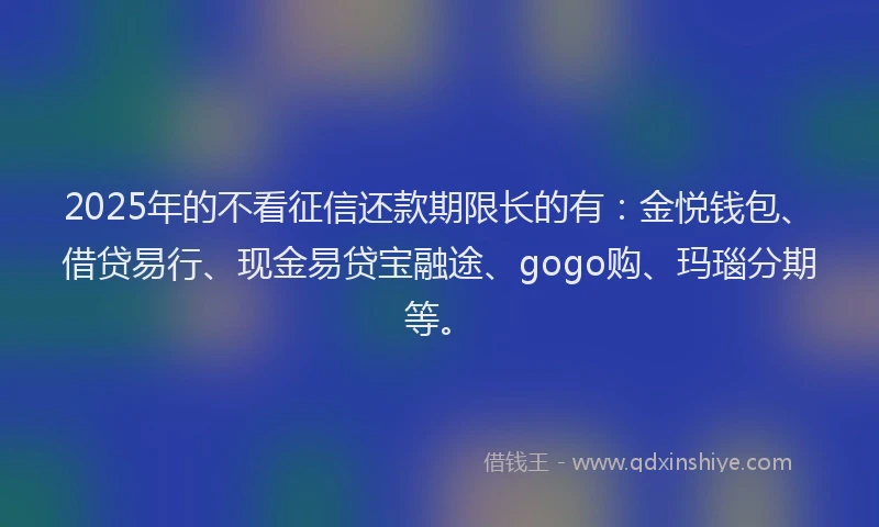 2025年的不看征信还款期限长的有：金悦钱包、借贷易行、现金易贷宝融途、gogo购、玛瑙分期等。