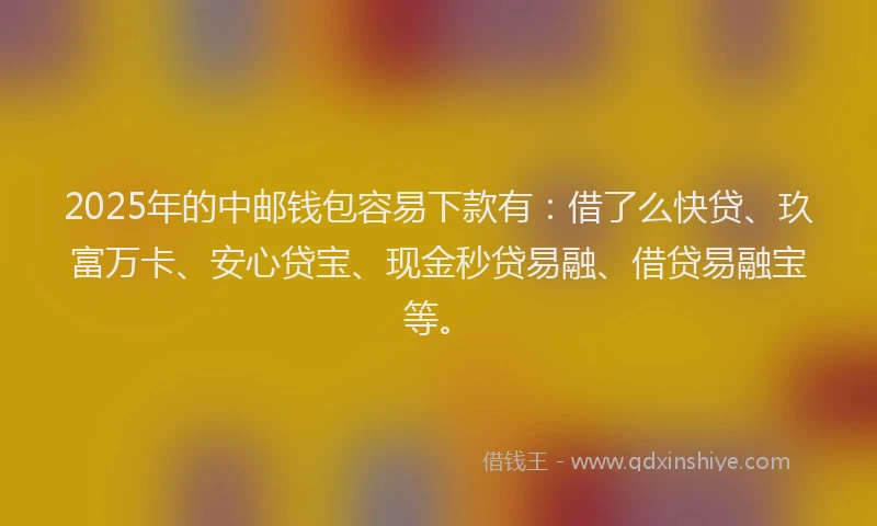 2025年的中邮钱包容易下款有：借了么快贷、玖富万卡、安心贷宝、现金秒贷易融、借贷易融宝等。