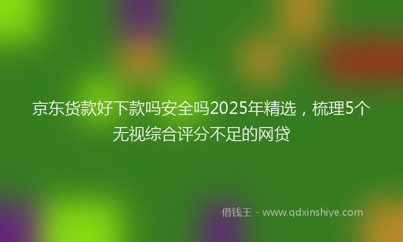 京东货款好下款吗安全吗2025年精选，梳理5个无视综合评分不足的网贷