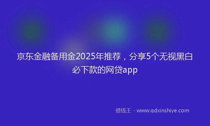 京东金融备用金2025年推荐，分享5个无视黑白必下款的网贷app