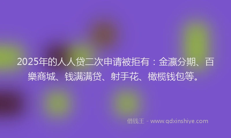 2025年的人人贷二次申请被拒有：金瀛分期、百樂商城、钱满满贷、射手花、橄榄钱包等。