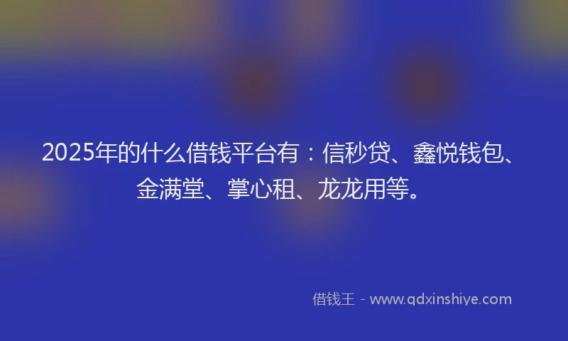 2025年的什么借钱平台有：信秒贷、鑫悦钱包、金满堂、掌心租、龙龙用等。