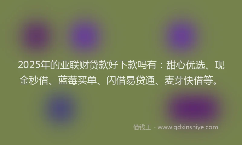 2025年的亚联财贷款好下款吗有：甜心优选、现金秒借、蓝莓买单、闪借易贷通、麦芽快借等。