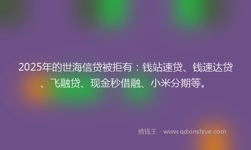 2025年的世海信贷被拒有：钱站速贷、钱速达贷、飞融贷、现金秒借融、小米分期等。