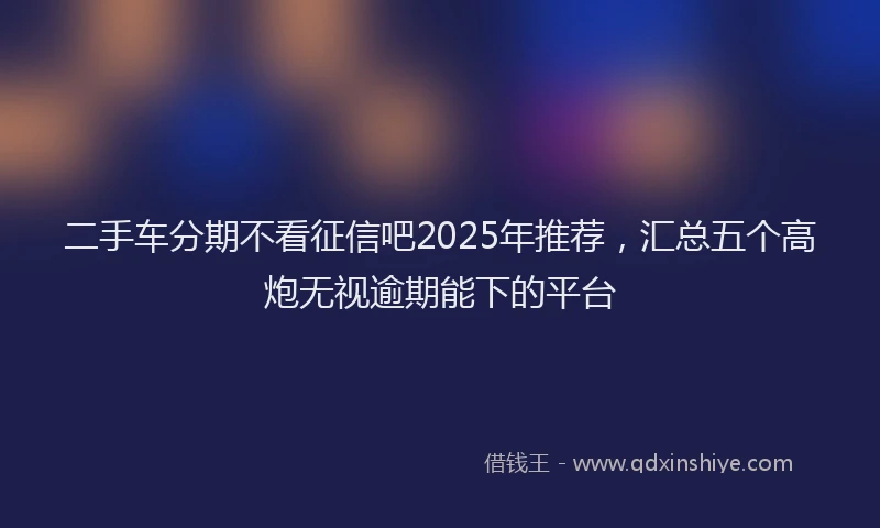 二手车分期不看征信吧2025年推荐，汇总五个高炮无视逾期能下的平台