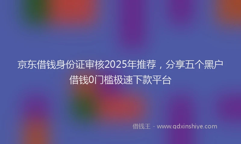 京东借钱身份证审核2025年推荐，分享五个黑户借钱0门槛极速下款平台
