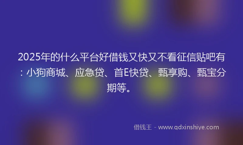 2025年的什么平台好借钱又快又不看征信贴吧有：小狗商城、应急贷、首E快贷、甄享购、甄宝分期等。