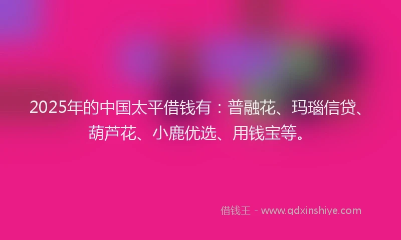 2025年的中国太平借钱有：普融花、玛瑙信贷、葫芦花、小鹿优选、用钱宝等。