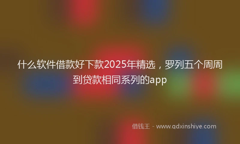 什么软件借款好下款2025年精选，罗列五个周周到贷款相同系列的app