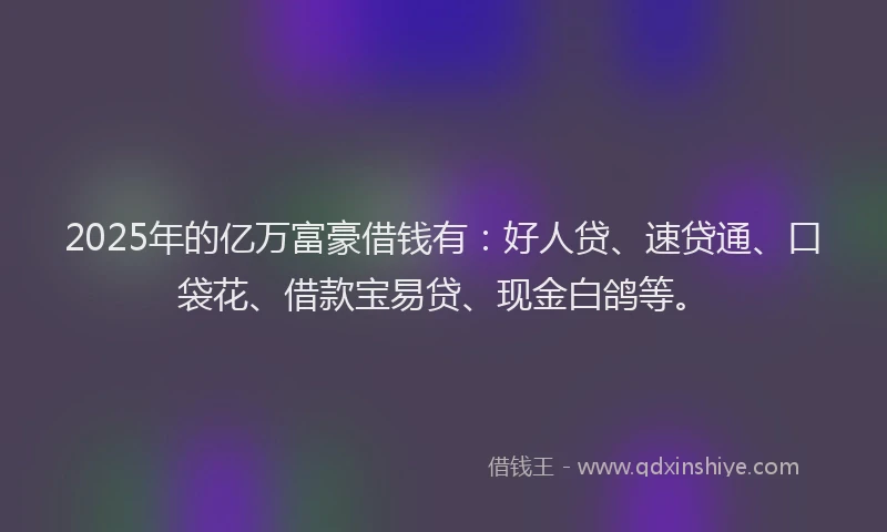 2025年的亿万富豪借钱有：好人贷、速贷通、口袋花、借款宝易贷、现金白鸽等。