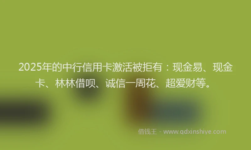 2025年的中行信用卡激活被拒有：现金易、现金卡、林林借呗、诚信一周花、超爱财等。