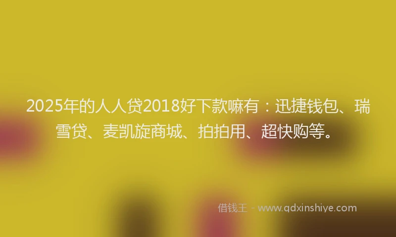 2025年的人人贷2018好下款嘛有：迅捷钱包、瑞雪贷、麦凯旋商城、拍拍用、超快购等。