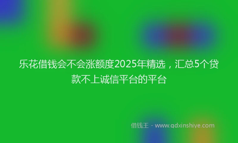 乐花借钱会不会涨额度2025年精选，汇总5个贷款不上诚信平台的平台