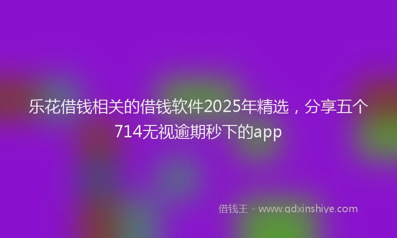 乐花借钱相关的借钱软件2025年精选，分享五个714无视逾期秒下的app