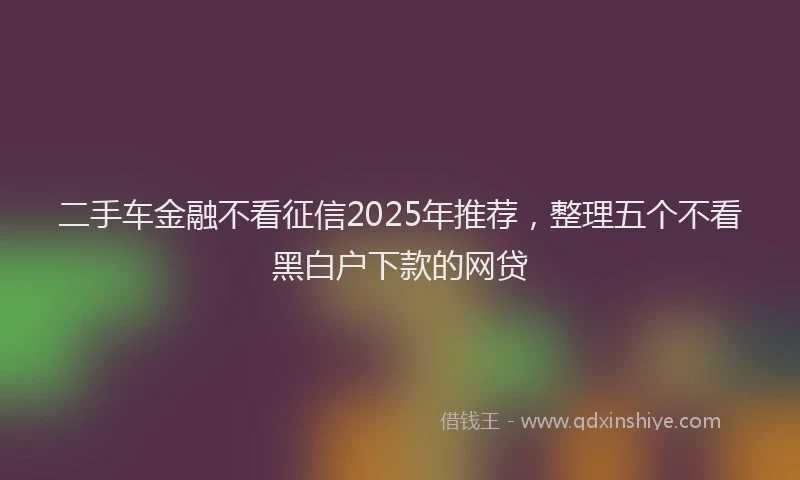 二手车金融不看征信2025年推荐，整理五个不看黑白户下款的网贷