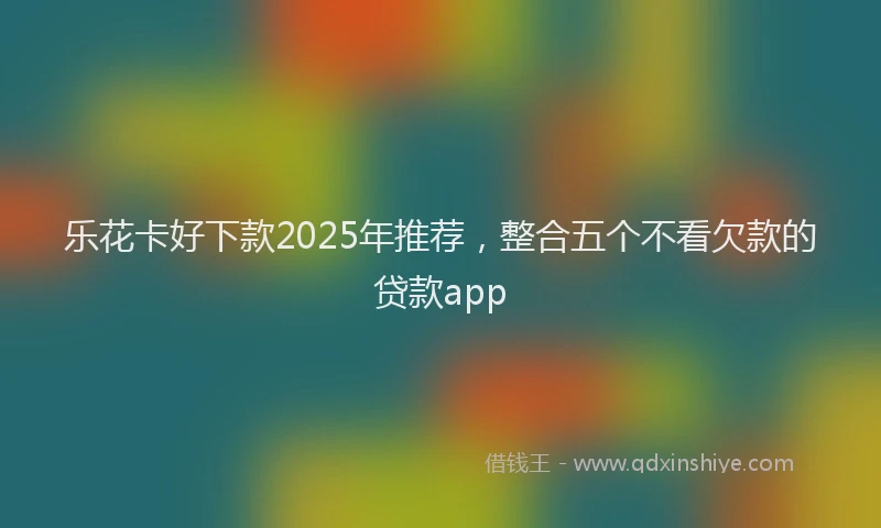 乐花卡好下款2025年推荐，整合五个不看欠款的贷款app
