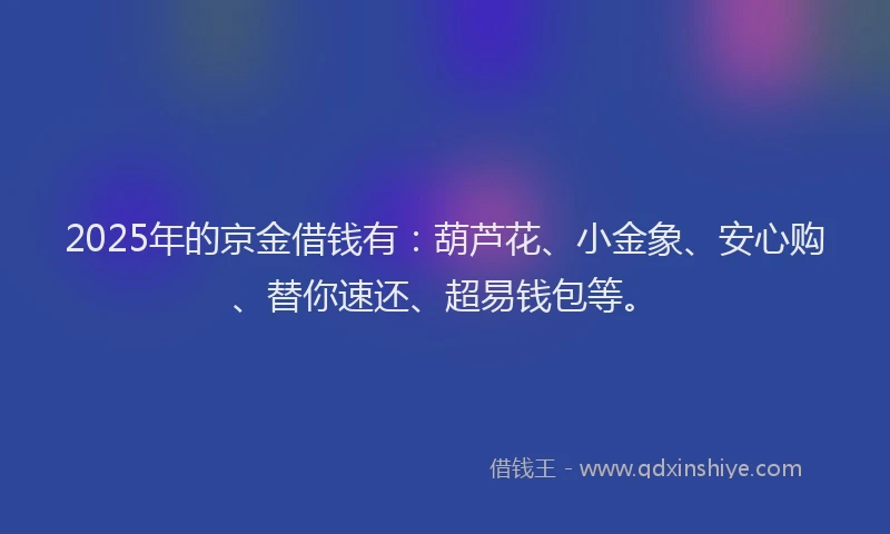 2025年的京金借钱有：葫芦花、小金象、安心购、替你速还、超易钱包等。