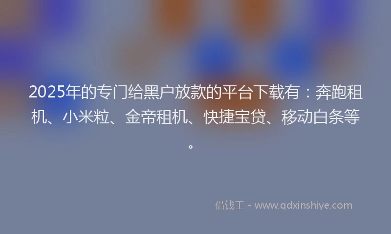 2025年的专门给黑户放款的平台下载有：奔跑租机、小米粒、金帝租机、快捷宝贷、移动白条等。