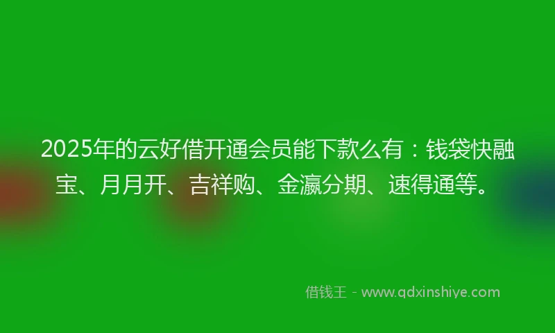 2025年的云好借开通会员能下款么有：钱袋快融宝、月月开、吉祥购、金瀛分期、速得通等。