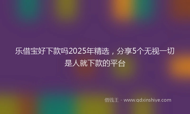 乐借宝好下款吗2025年精选，分享5个无视一切是人就下款的平台