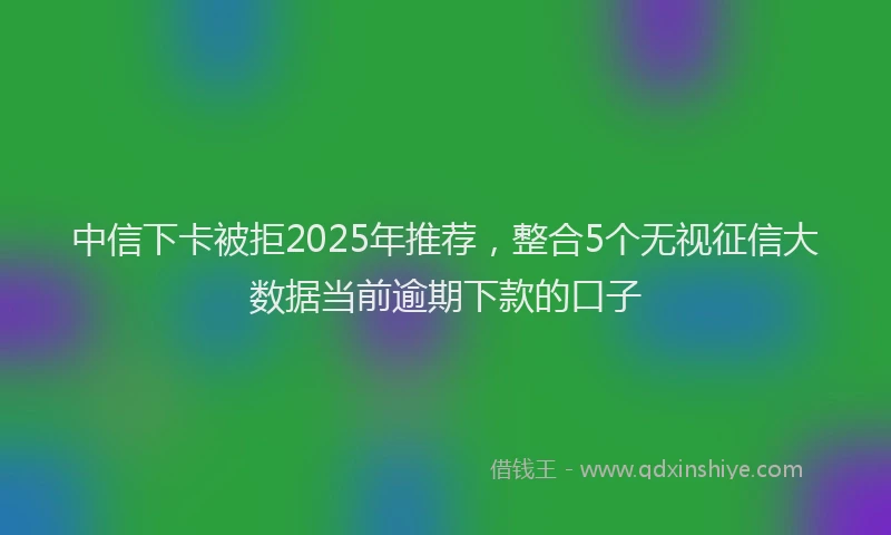 中信下卡被拒2025年推荐，整合5个无视征信大数据当前逾期下款的口子