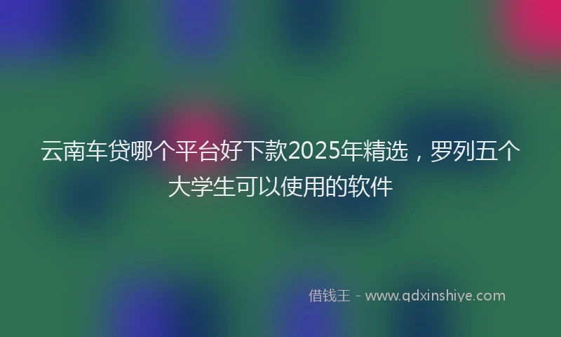 云南车贷哪个平台好下款2025年精选，罗列五个大学生可以使用的软件