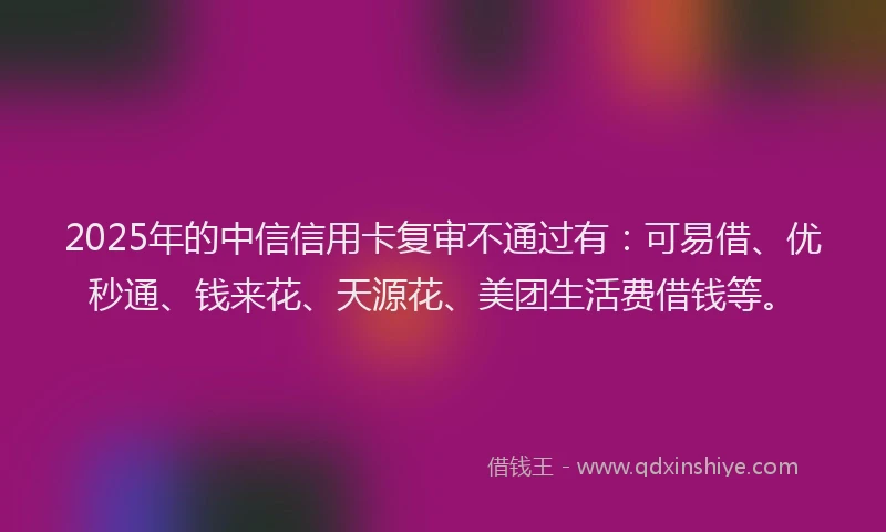 2025年的中信信用卡复审不通过有：可易借、优秒通、钱来花、天源花、美团生活费借钱等。