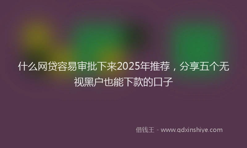 什么网贷容易审批下来2025年推荐，分享五个无视黑户也能下款的口子