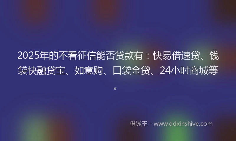 2025年的不看征信能否贷款有：快易借速贷、钱袋快融贷宝、如意购、口袋金贷、24小时商城等。