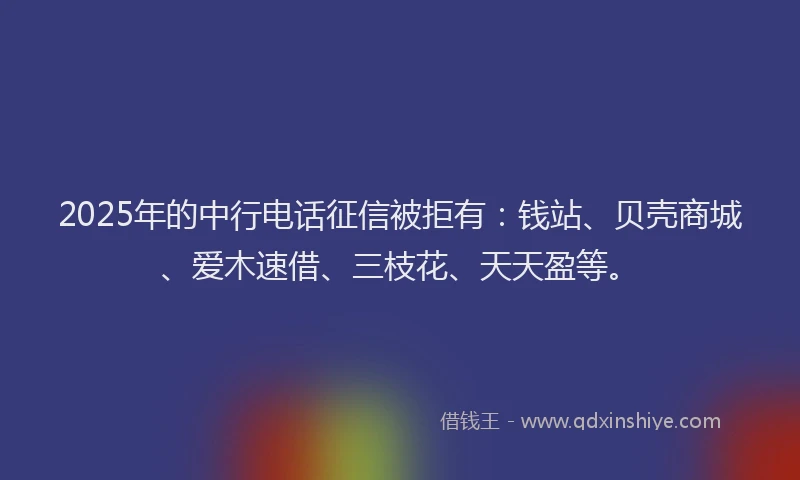 2025年的中行电话征信被拒有：钱站、贝壳商城、爱木速借、三枝花、天天盈等。