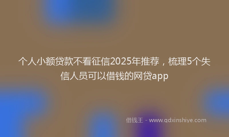 个人小额贷款不看征信2025年推荐，梳理5个失信人员可以借钱的网贷app