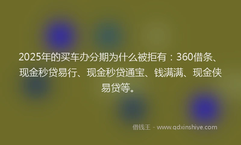 2025年的买车办分期为什么被拒有：360借条、现金秒贷易行、现金秒贷通宝、钱满满、现金侠易贷等。