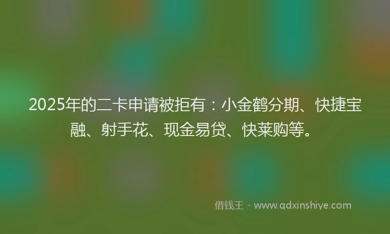 2025年的二卡申请被拒有：小金鹤分期、快捷宝融、射手花、现金易贷、快莱购等。
