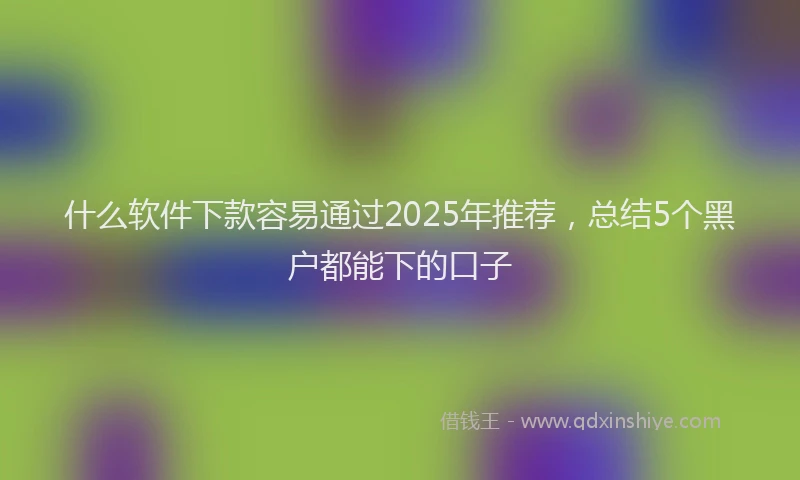 什么软件下款容易通过2025年推荐，总结5个黑户都能下的口子