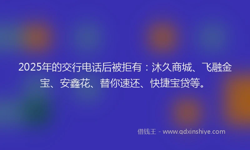 2025年的交行电话后被拒有：沐久商城、飞融金宝、安鑫花、替你速还、快捷宝贷等。