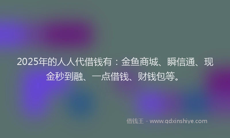 2025年的人人代借钱有：金鱼商城、瞬信通、现金秒到融、一点借钱、财钱包等。