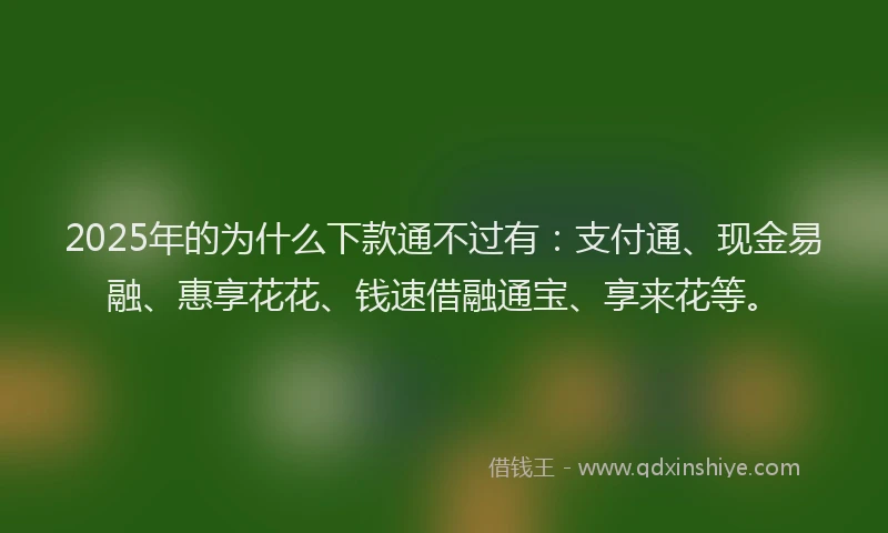 2025年的为什么下款通不过有：支付通、现金易融、惠享花花、钱速借融通宝、享来花等。