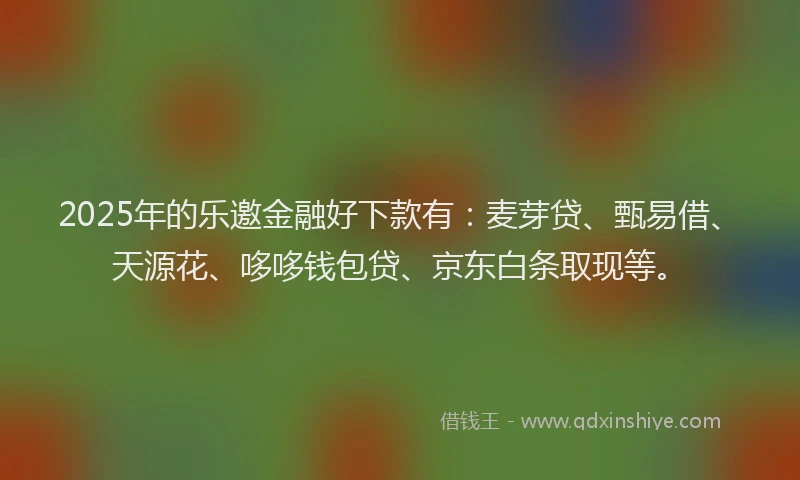 2025年的乐邀金融好下款有：麦芽贷、甄易借、天源花、哆哆钱包贷、京东白条取现等。