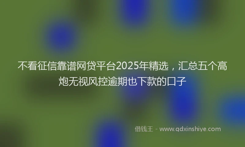 不看征信靠谱网贷平台2025年精选，汇总五个高炮无视风控逾期也下款的口子
