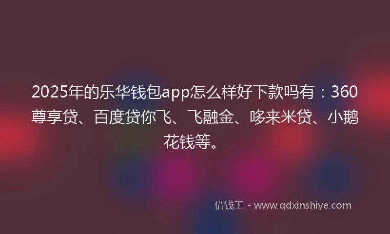 2025年的乐华钱包app怎么样好下款吗有：360尊享贷、百度贷你飞、飞融金、哆来米贷、小鹅花钱等。