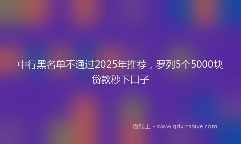 中行黑名单不通过2025年推荐，罗列5个5000块贷款秒下口子