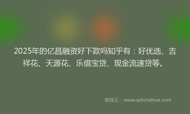 2025年的亿昌融资好下款吗知乎有：好优选、吉祥花、天源花、乐借宝贷、现金流速贷等。