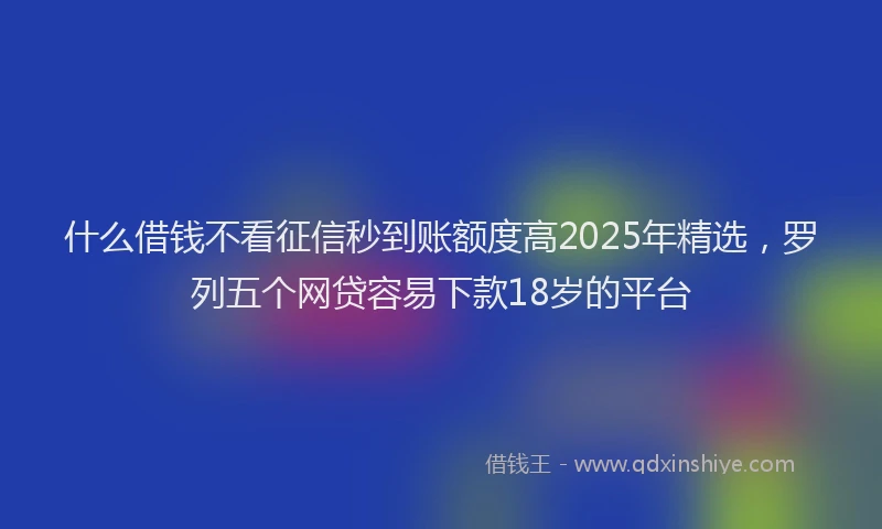 什么借钱不看征信秒到账额度高2025年精选，罗列五个网贷容易下款18岁的平台