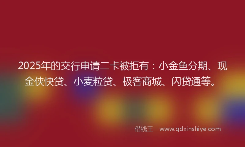 2025年的交行申请二卡被拒有：小金鱼分期、现金侠快贷、小麦粒贷、极客商城、闪贷通等。