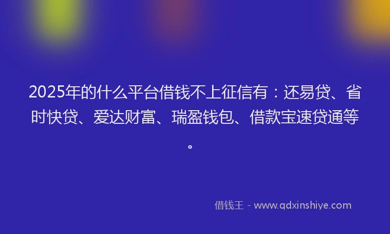 2025年的什么平台借钱不上征信有：还易贷、省时快贷、爱达财富、瑞盈钱包、借款宝速贷通等。