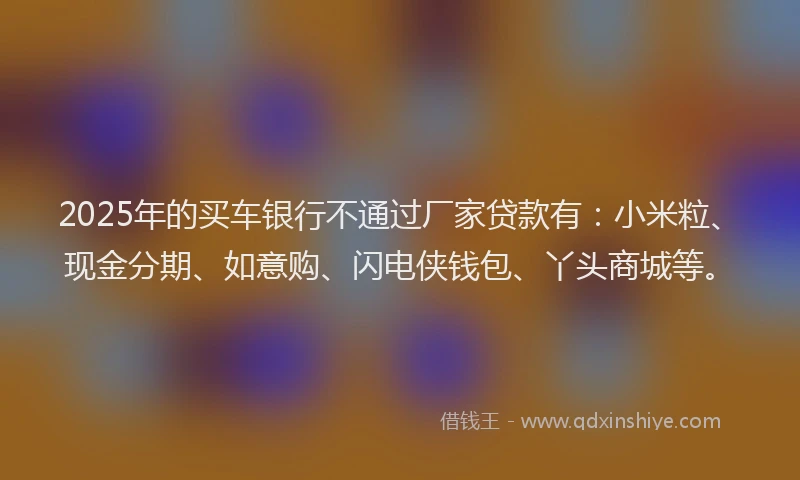 2025年的买车银行不通过厂家贷款有：小米粒、现金分期、如意购、闪电侠钱包、丫头商城等。