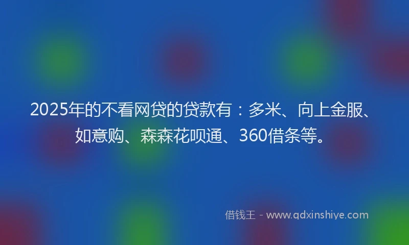 2025年的不看网贷的贷款有：多米、向上金服、如意购、森森花呗通、360借条等。