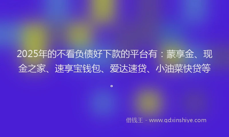 2025年的不看负债好下款的平台有：蒙享金、现金之家、速享宝钱包、爱达速贷、小油菜快贷等。