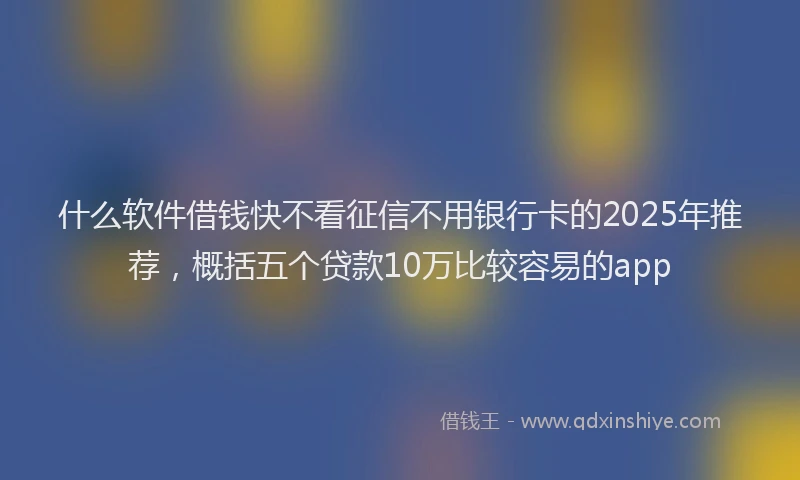 什么软件借钱快不看征信不用银行卡的2025年推荐，概括五个贷款10万比较容易的app